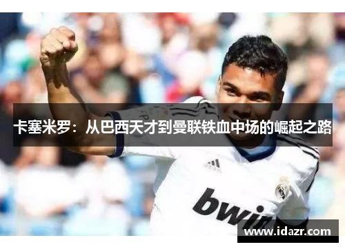 卡塞米罗：从巴西天才到曼联铁血中场的崛起之路